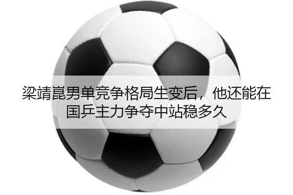 梁靖崑男单竞争格局生变后，他还能在国乒主力争夺中站稳多久 - kaiyundianzi