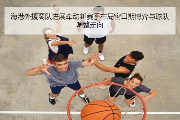 海港外援离队进展牵动新赛季布局窗口期博弈与球队调整走向 - kaiyundianzi